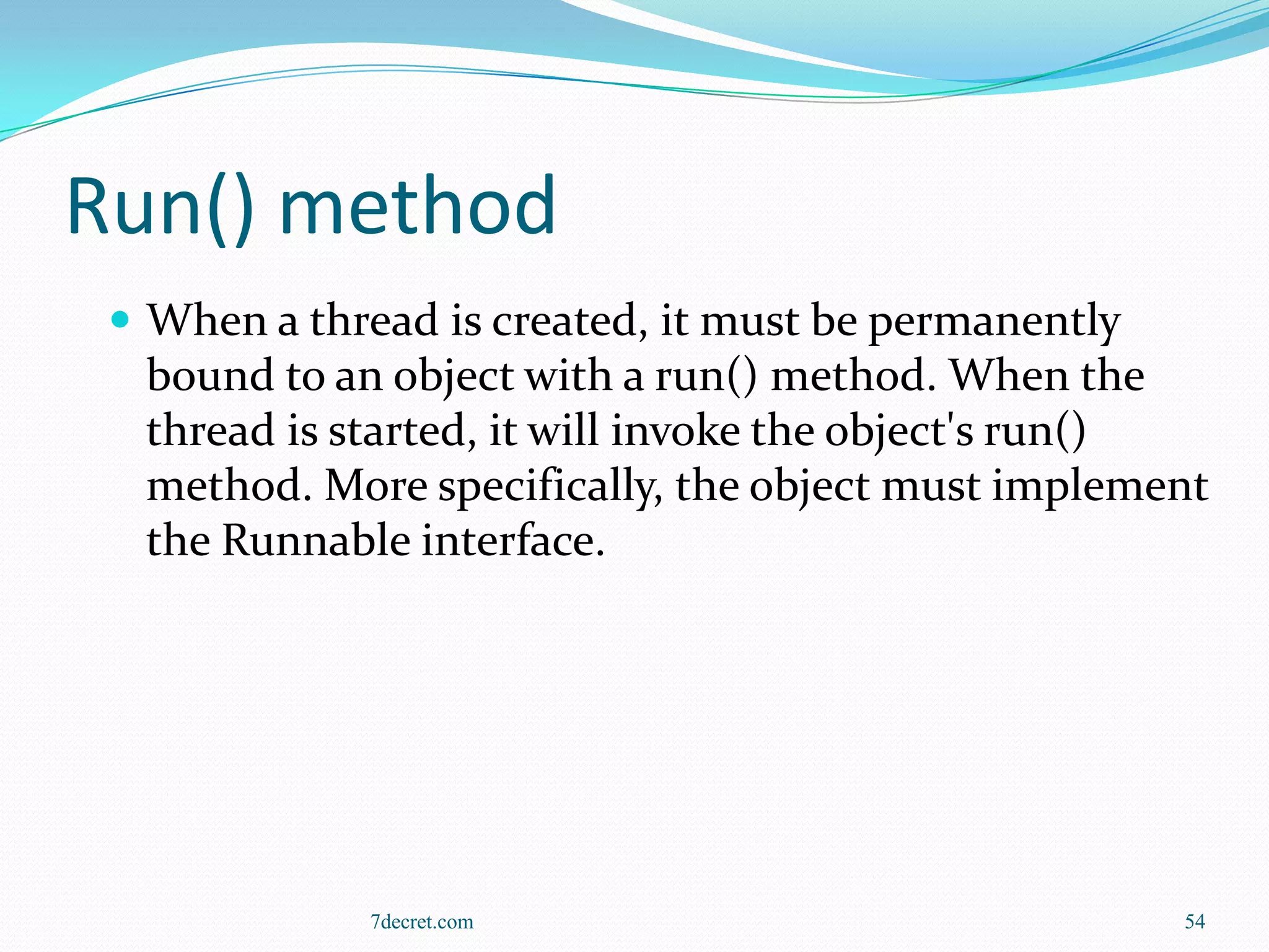 Run() method
  When a thread is created, it must be permanently
  bound to an object with a run() method. When the
  thread is started, it will invoke the object's run()
  method. More specifically, the object must implement
  the Runnable interface.




             7decret.com                              54
 