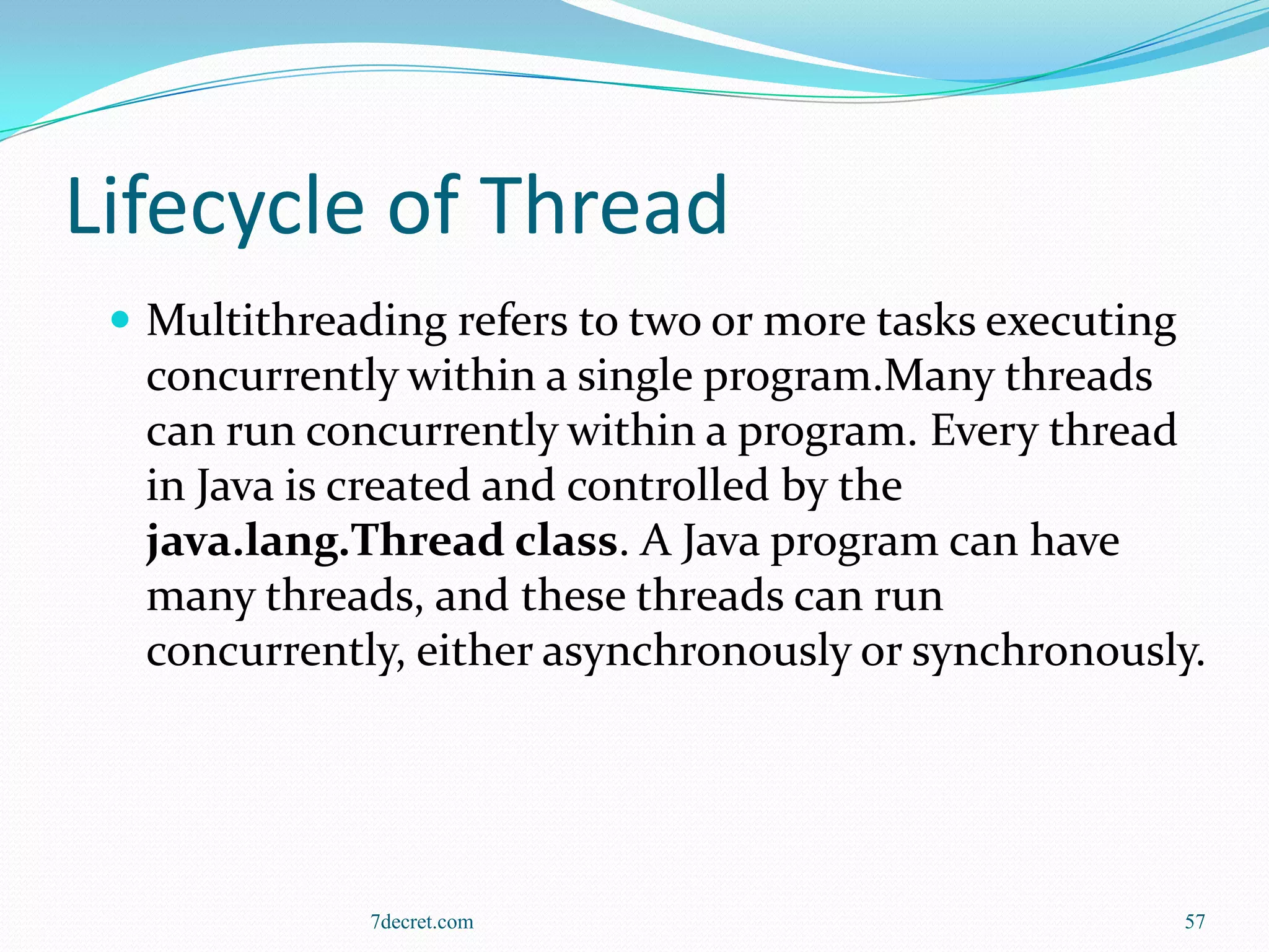 Lifecycle of Thread
  Multithreading refers to two or more tasks executing
  concurrently within a single program.Many threads
  can run concurrently within a program. Every thread
  in Java is created and controlled by the
  java.lang.Thread class. A Java program can have
  many threads, and these threads can run
  concurrently, either asynchronously or synchronously.




              7decret.com                                 57
 