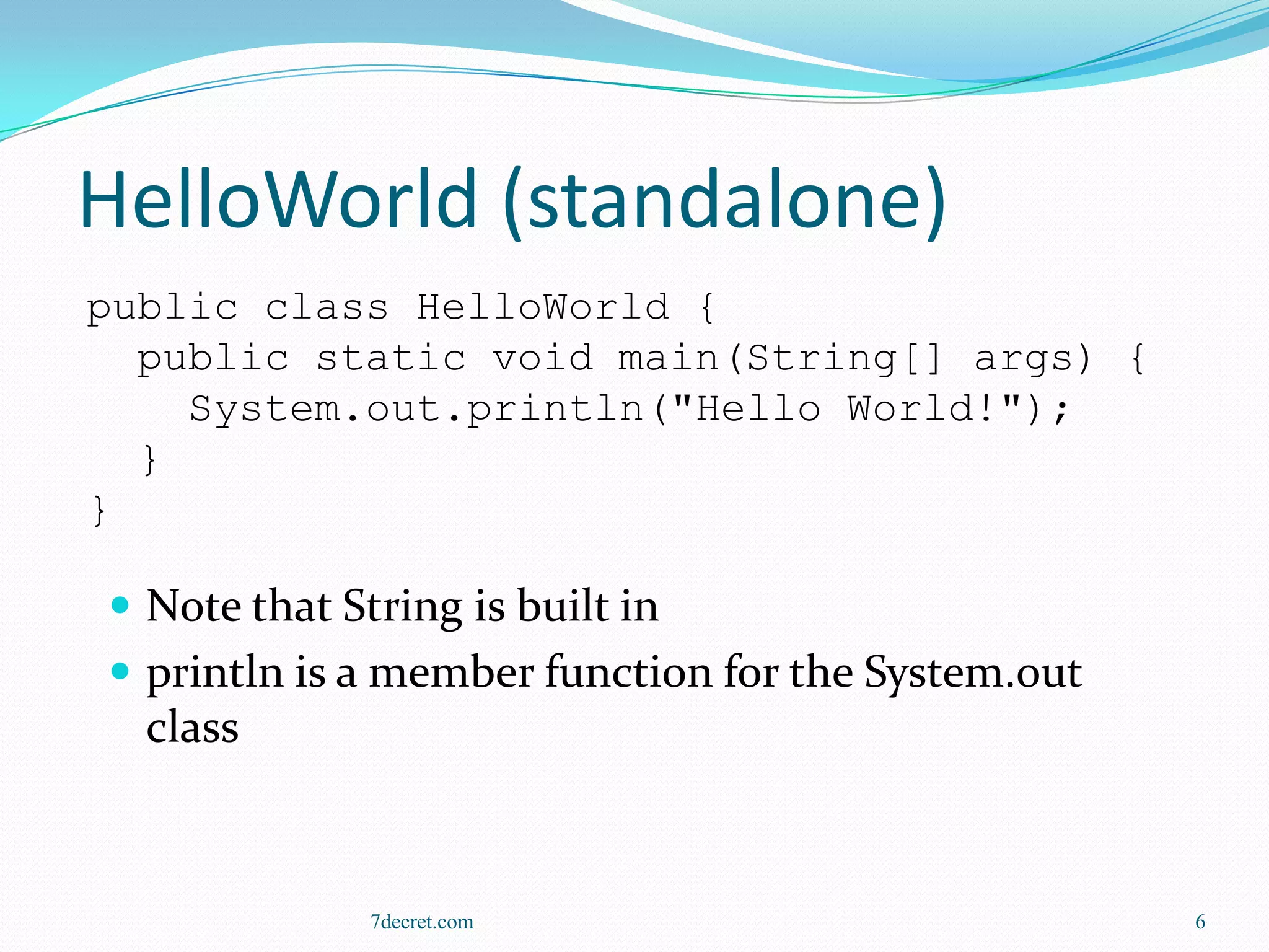 HelloWorld (standalone)
public class HelloWorld {
  public static void main(String[] args) {
    System.out.println("Hello World!");
  }
}

 Note that String is built in
 println is a member function for the System.out
  class



              7decret.com                           6
 