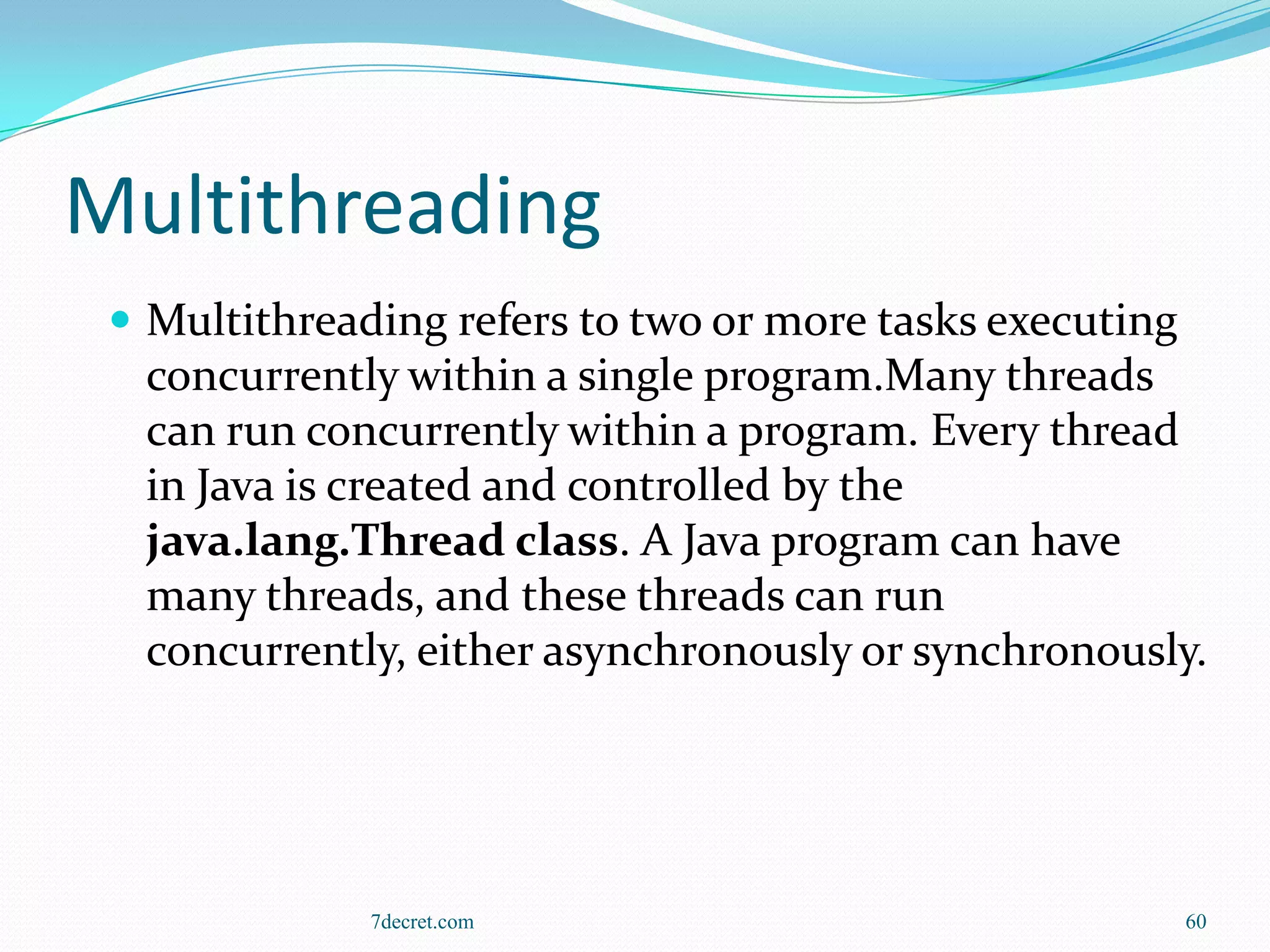 Multithreading
  Multithreading refers to two or more tasks executing
  concurrently within a single program.Many threads
  can run concurrently within a program. Every thread
  in Java is created and controlled by the
  java.lang.Thread class. A Java program can have
  many threads, and these threads can run
  concurrently, either asynchronously or synchronously.




              7decret.com                                 60
 