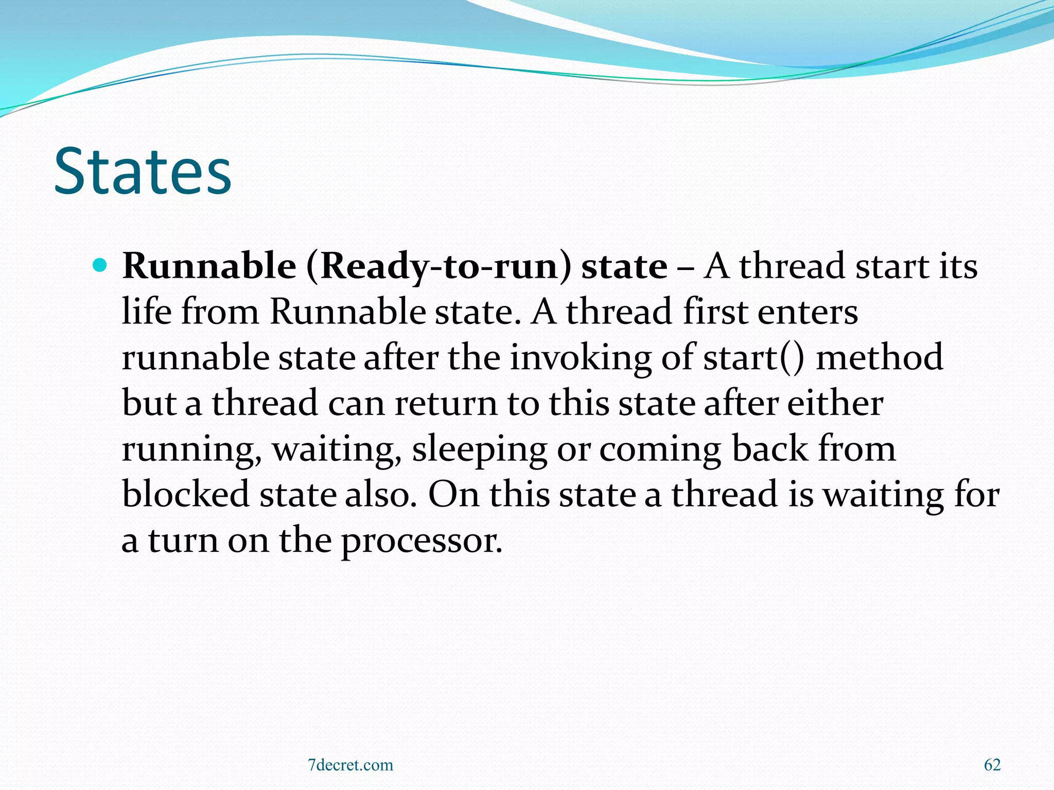States
  Runnable (Ready-to-run) state – A thread start its
  life from Runnable state. A thread first enters
  runnable state after the invoking of start() method
  but a thread can return to this state after either
  running, waiting, sleeping or coming back from
  blocked state also. On this state a thread is waiting for
  a turn on the processor.




              7decret.com                                62
 
