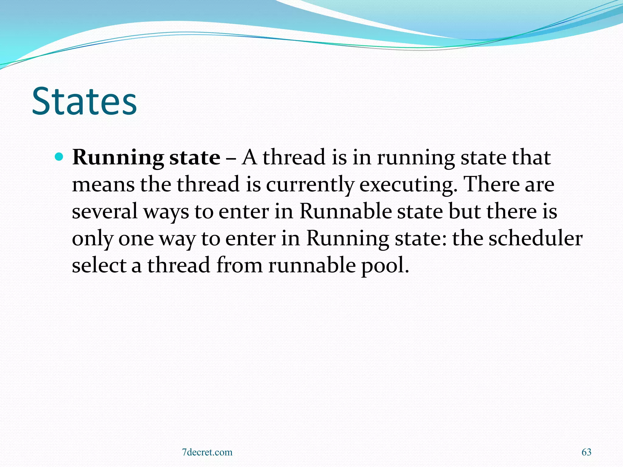 States
  Running state – A thread is in running state that
  means the thread is currently executing. There are
  several ways to enter in Runnable state but there is
  only one way to enter in Running state: the scheduler
  select a thread from runnable pool.




              7decret.com                              63
 