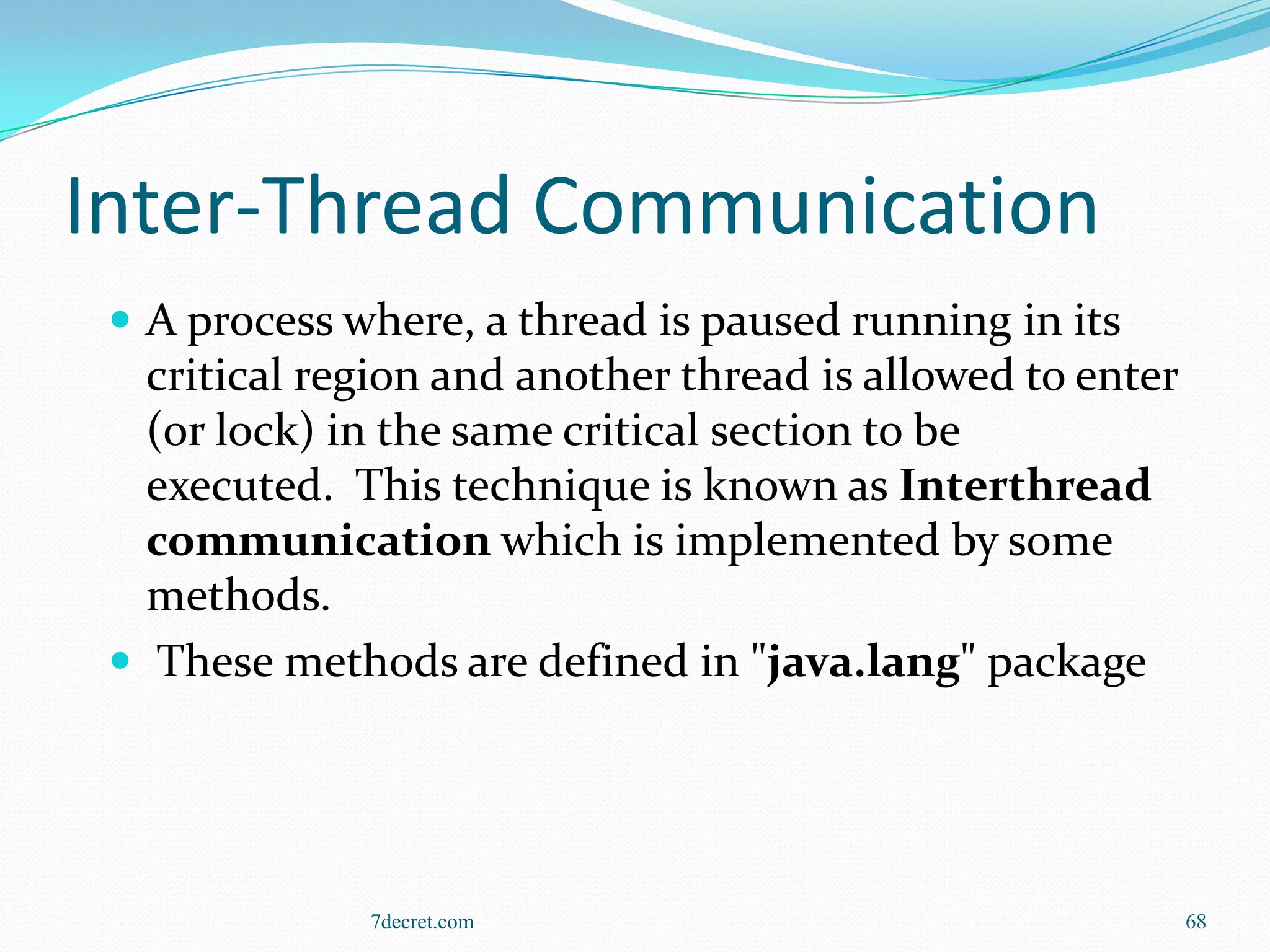 Inter-Thread Communication
  A process where, a thread is paused running in its
   critical region and another thread is allowed to enter
   (or lock) in the same critical section to be
   executed. This technique is known as Interthread
   communication which is implemented by some
   methods.
  These methods are defined in "java.lang" package




              7decret.com                                   68
 