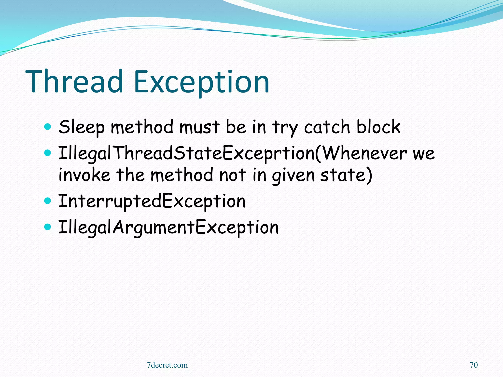 Thread Exception
  Sleep method must be in try catch block
  IllegalThreadStateExceprtion(Whenever we
   invoke the method not in given state)
  InterruptedException
  IllegalArgumentException




             7decret.com                      70
 