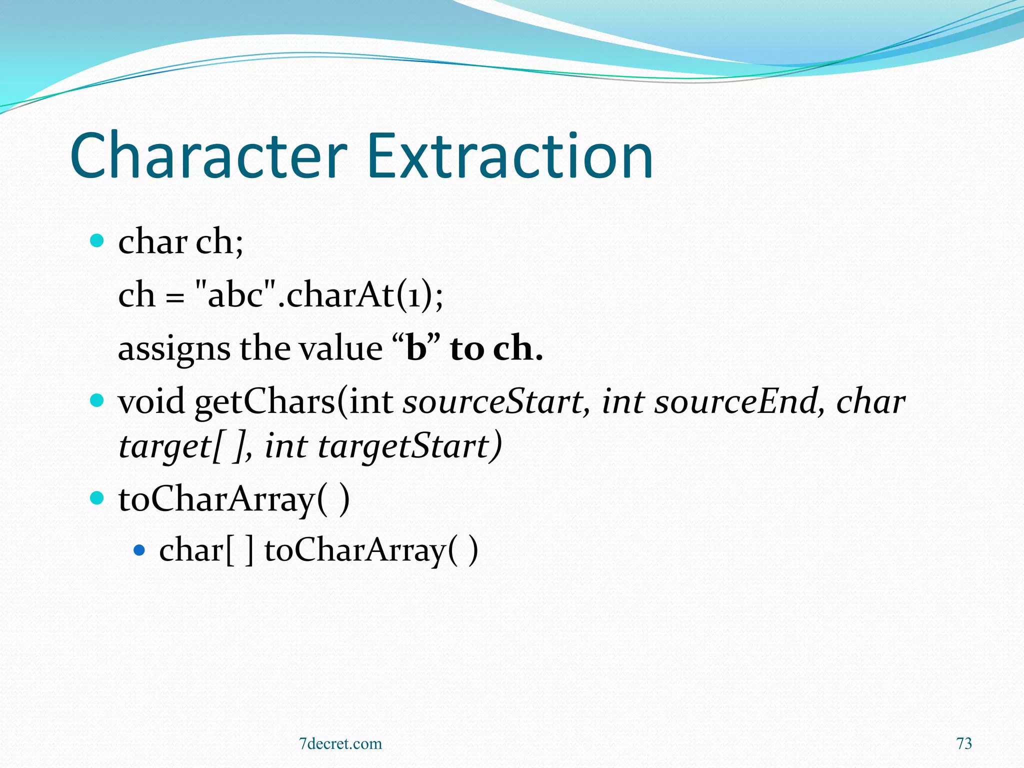 Character Extraction
 char ch;
  ch = "abc".charAt(1);
  assigns the value “b” to ch.
 void getChars(int sourceStart, int sourceEnd, char
  target[ ], int targetStart)
 toCharArray( )
   char[ ] toCharArray( )




             7decret.com                               73
 