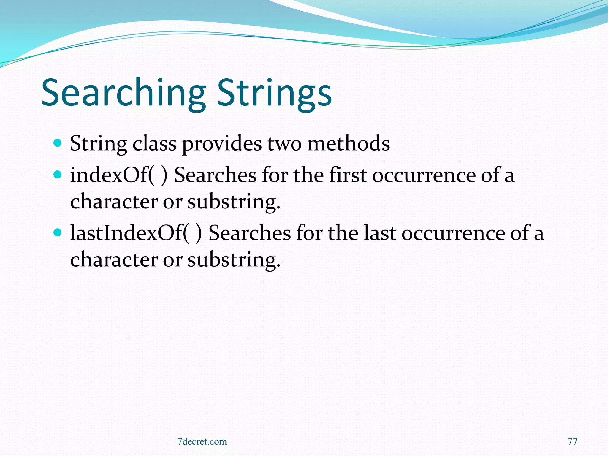 Searching Strings
 String class provides two methods
 indexOf( ) Searches for the first occurrence of a
  character or substring.
 lastIndexOf( ) Searches for the last occurrence of a
  character or substring.




             7decret.com                                 77
 
