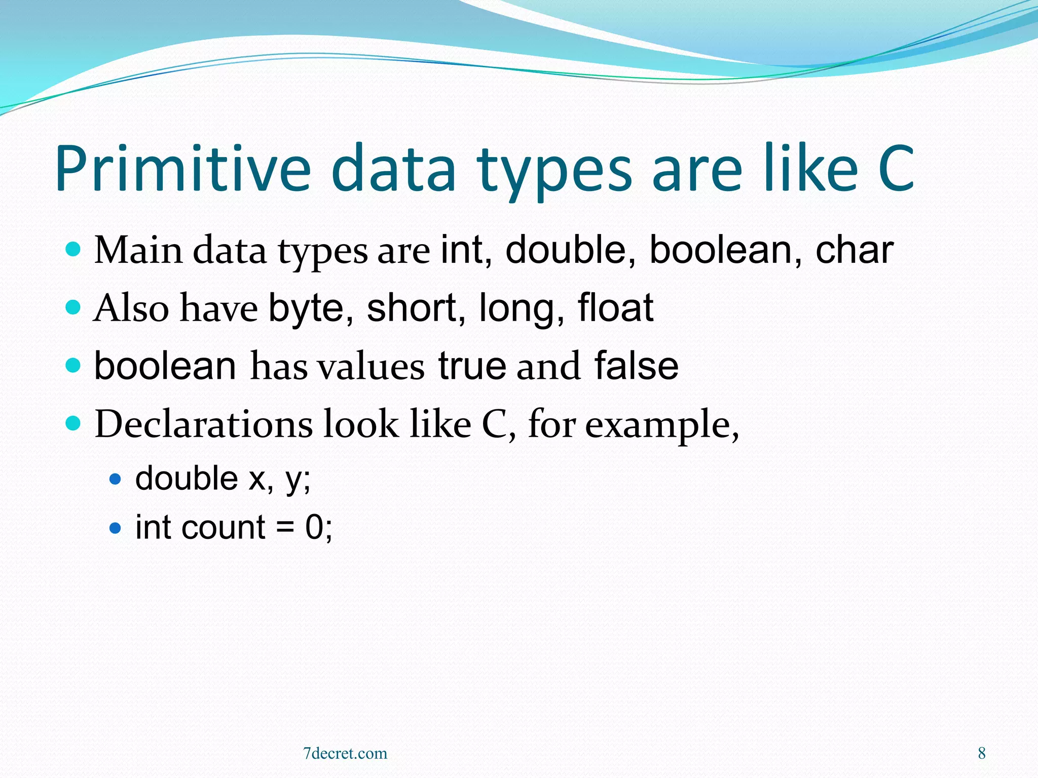 Primitive data types are like C
 Main data types are int, double, boolean, char
 Also have byte, short, long, float
 boolean has values true and false
 Declarations look like C, for example,
   double x, y;
   int count = 0;




               7decret.com                         8
 