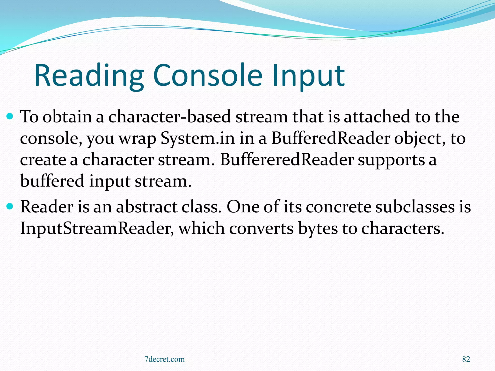 Reading Console Input
 To obtain a character-based stream that is attached to the
  console, you wrap System.in in a BufferedReader object, to
  create a character stream. BuffereredReader supports a
  buffered input stream.
 Reader is an abstract class. One of its concrete subclasses is
  InputStreamReader, which converts bytes to characters.




                   7decret.com                                 82
 
