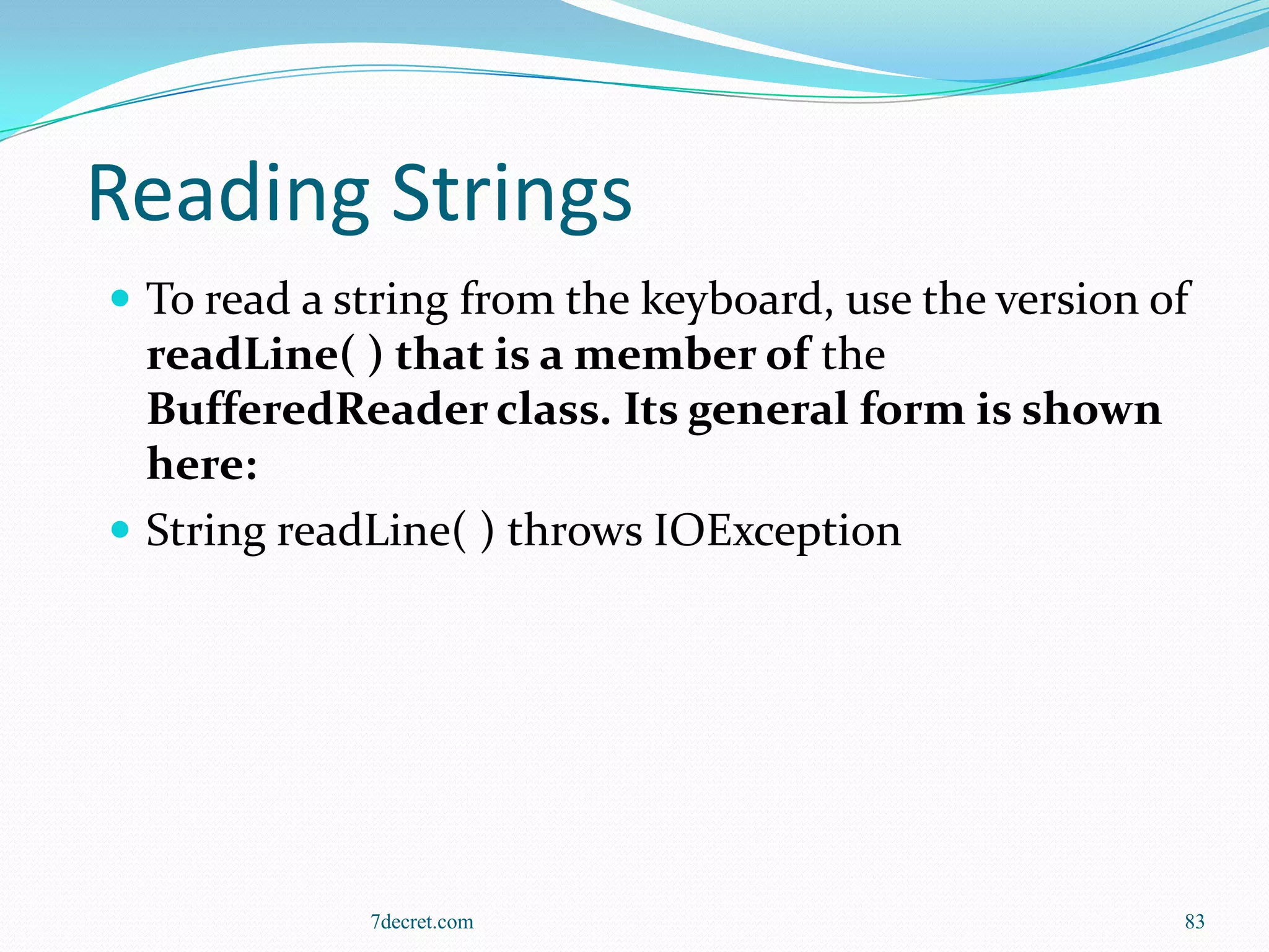 Reading Strings
 To read a string from the keyboard, use the version of
  readLine( ) that is a member of the
  BufferedReader class. Its general form is shown
  here:
 String readLine( ) throws IOException




             7decret.com                               83
 