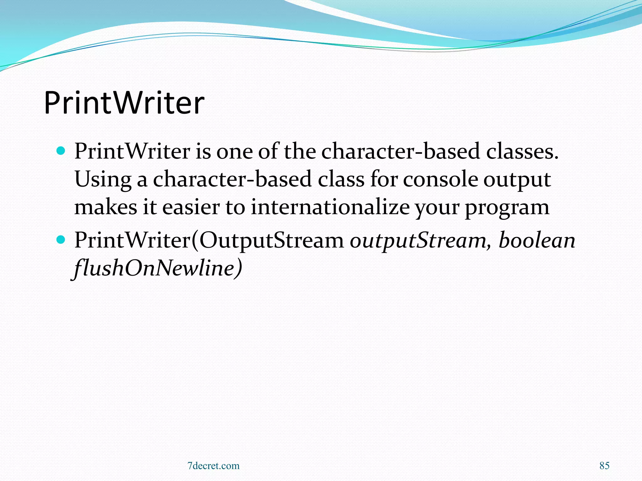 PrintWriter
 PrintWriter is one of the character-based classes.
  Using a character-based class for console output
  makes it easier to internationalize your program
 PrintWriter(OutputStream outputStream, boolean
  flushOnNewline)




             7decret.com                               85
 