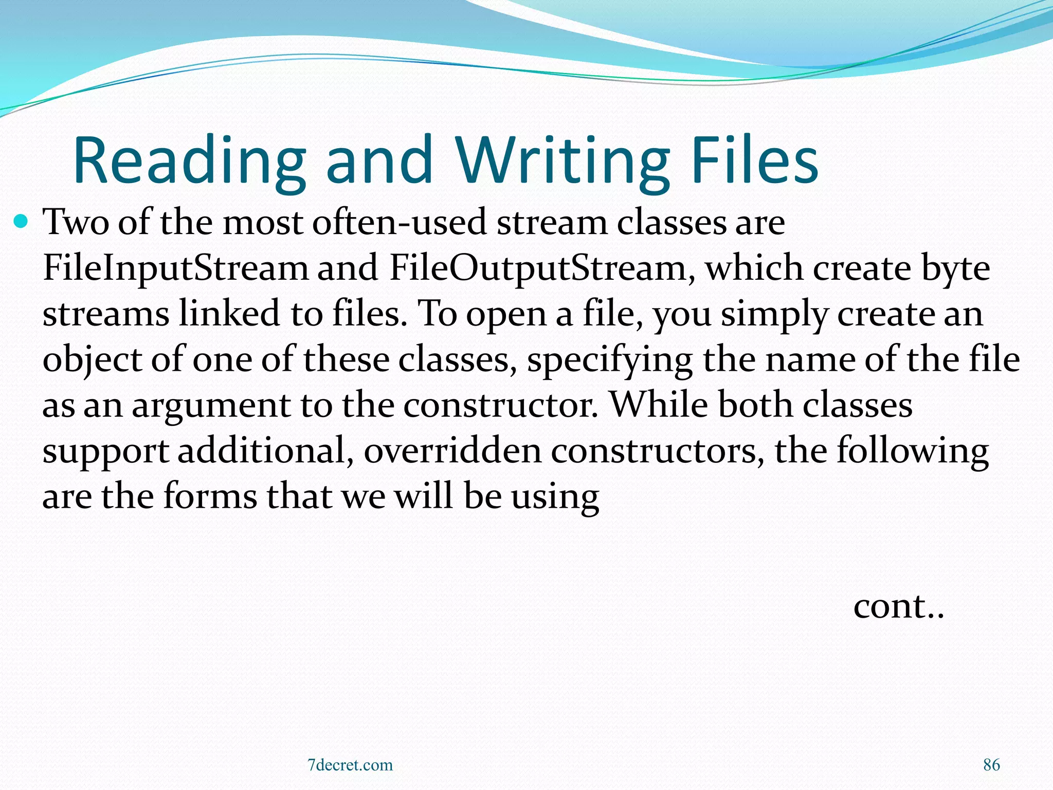 Reading and Writing Files
 Two of the most often-used stream classes are
 FileInputStream and FileOutputStream, which create byte
 streams linked to files. To open a file, you simply create an
 object of one of these classes, specifying the name of the file
 as an argument to the constructor. While both classes
 support additional, overridden constructors, the following
 are the forms that we will be using

                                                     cont..



                  7decret.com                                 86
 