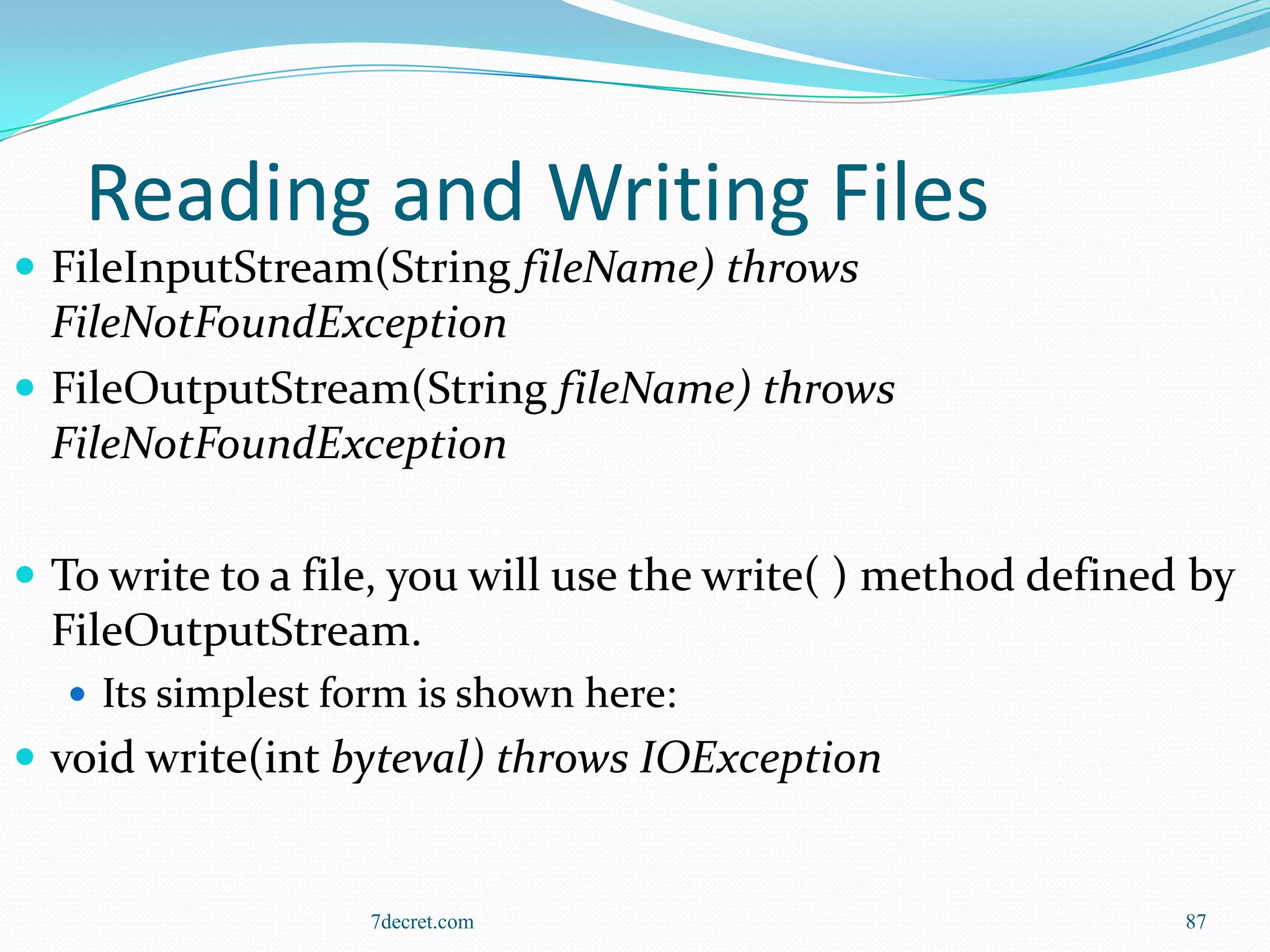 Reading and Writing Files
 FileInputStream(String fileName) throws
  FileNotFoundException
 FileOutputStream(String fileName) throws
  FileNotFoundException

 To write to a file, you will use the write( ) method defined by
  FileOutputStream.
   Its simplest form is shown here:
 void write(int byteval) throws IOException


                   7decret.com                                87
 