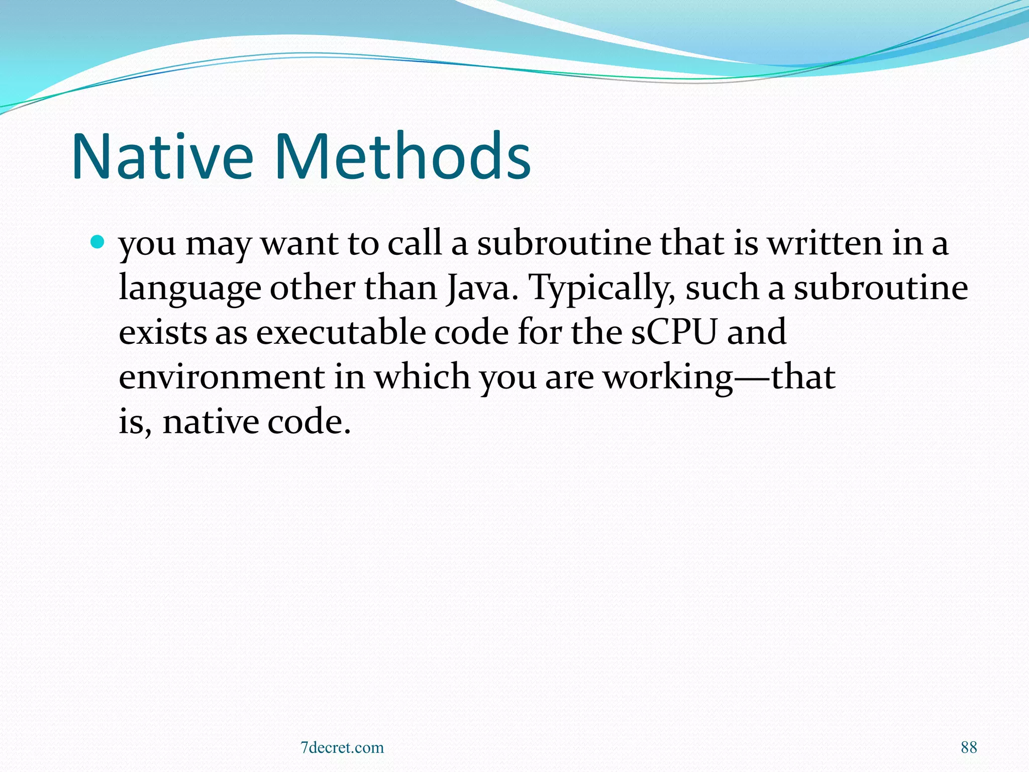 Native Methods
 you may want to call a subroutine that is written in a
  language other than Java. Typically, such a subroutine
  exists as executable code for the sCPU and
  environment in which you are working—that
  is, native code.




             7decret.com                                   88
 