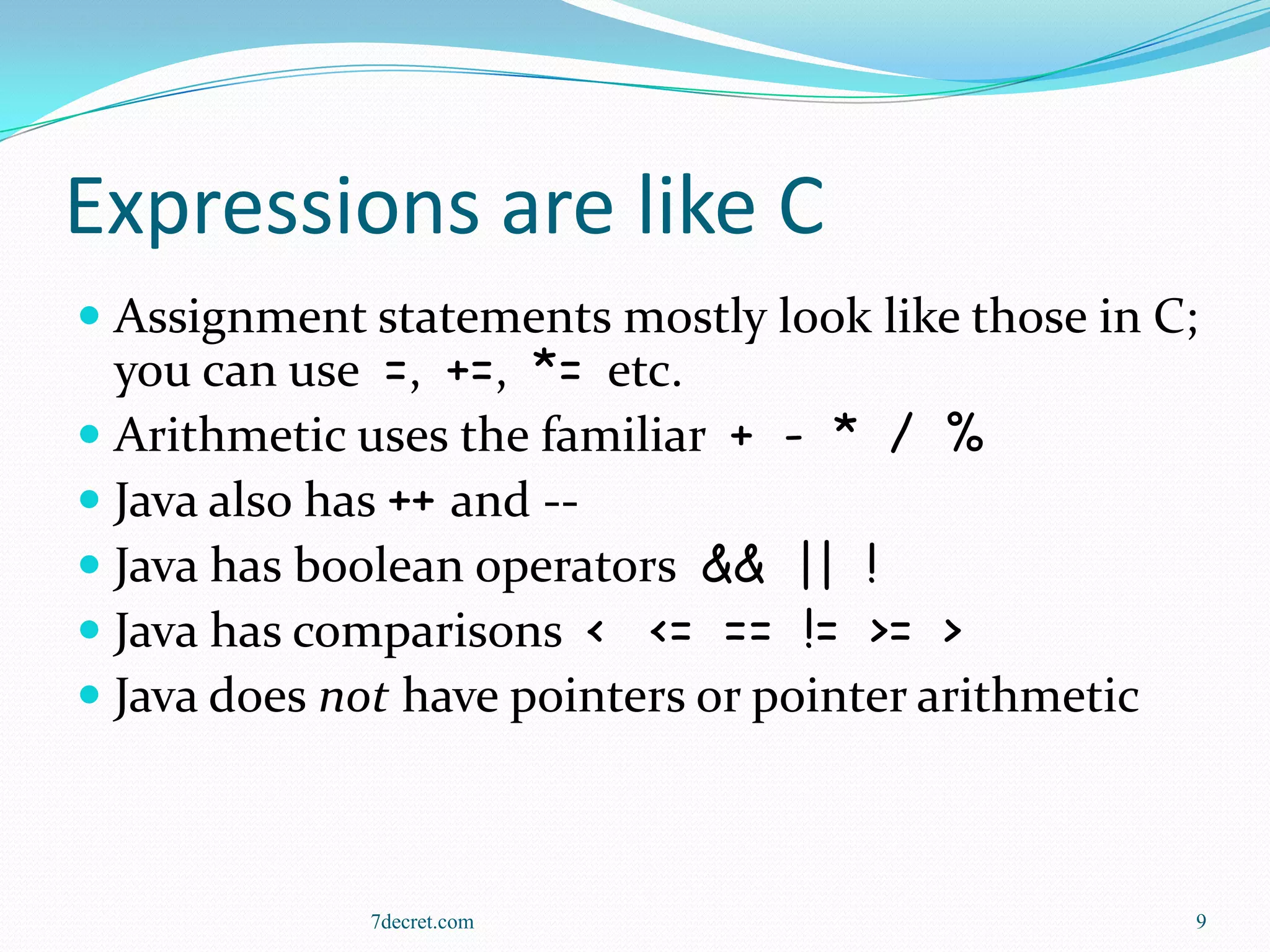 Expressions are like C
 Assignment statements mostly look like those in C;
  you can use =, +=, *= etc.
 Arithmetic uses the familiar + - * / %
 Java also has ++ and --
 Java has boolean operators && || !
 Java has comparisons < <= == != >= >
 Java does not have pointers or pointer arithmetic



             7decret.com                           9
 