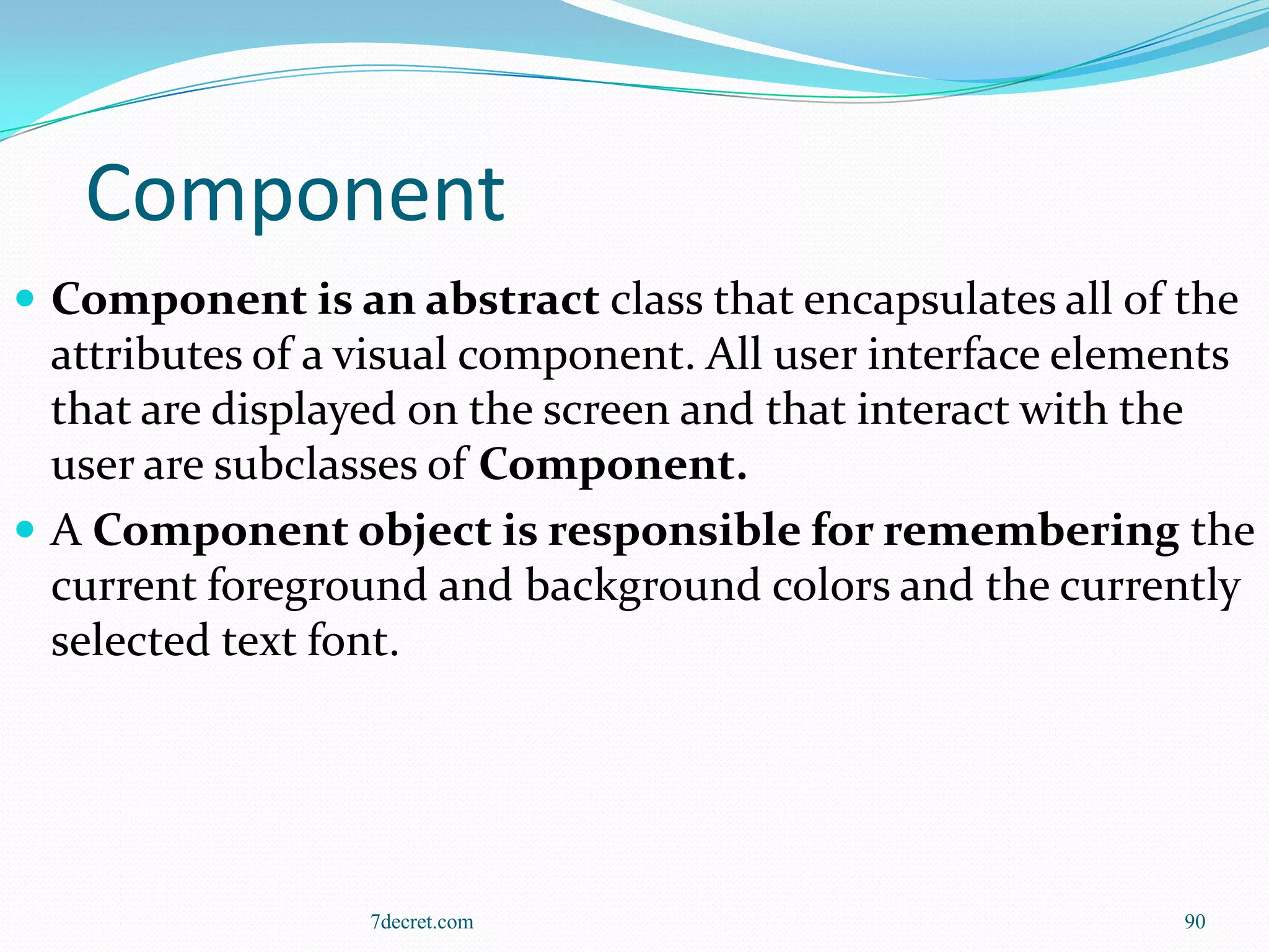 Component
 Component is an abstract class that encapsulates all of the
  attributes of a visual component. All user interface elements
  that are displayed on the screen and that interact with the
  user are subclasses of Component.
 A Component object is responsible for remembering the
  current foreground and background colors and the currently
  selected text font.




                  7decret.com                              90
 