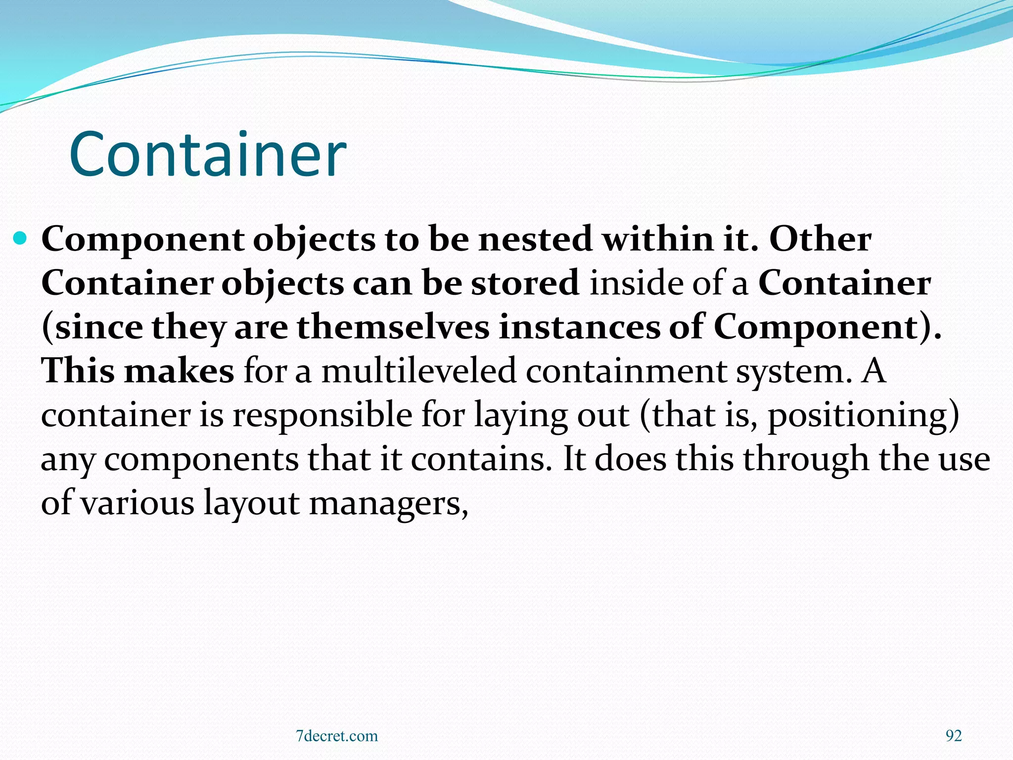 Container
 Component objects to be nested within it. Other
 Container objects can be stored inside of a Container
 (since they are themselves instances of Component).
 This makes for a multileveled containment system. A
 container is responsible for laying out (that is, positioning)
 any components that it contains. It does this through the use
 of various layout managers,




                 7decret.com                                92
 