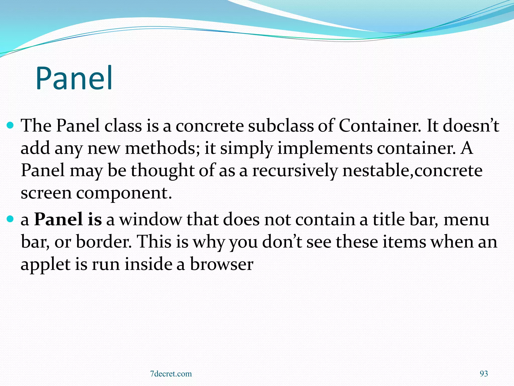 Panel
 The Panel class is a concrete subclass of Container. It doesn’t
  add any new methods; it simply implements container. A
  Panel may be thought of as a recursively nestable,concrete
  screen component.
 a Panel is a window that does not contain a title bar, menu
  bar, or border. This is why you don’t see these items when an
  applet is run inside a browser




                   7decret.com                                93
 