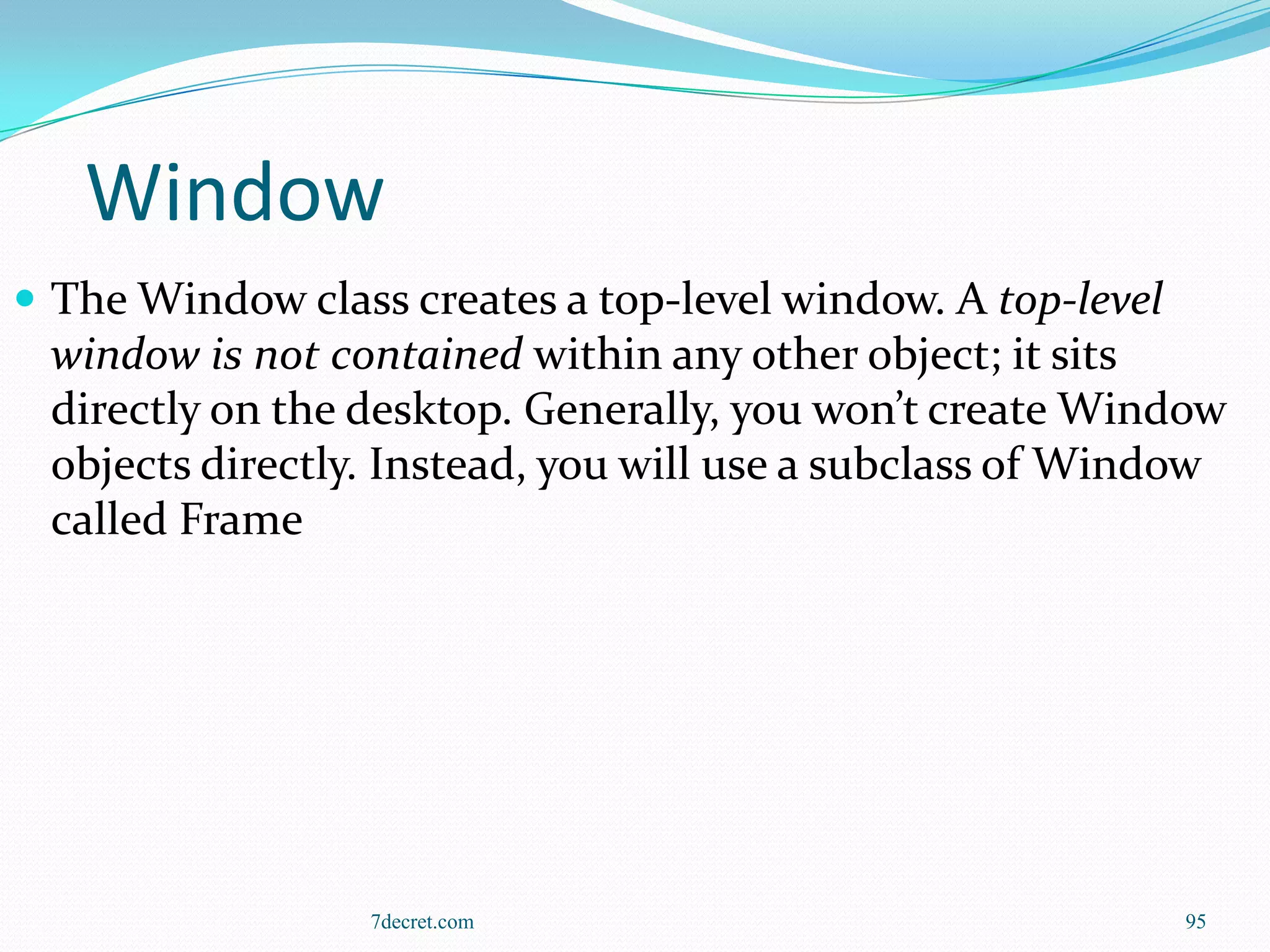 Window
 The Window class creates a top-level window. A top-level
 window is not contained within any other object; it sits
 directly on the desktop. Generally, you won’t create Window
 objects directly. Instead, you will use a subclass of Window
 called Frame




                  7decret.com                                95
 