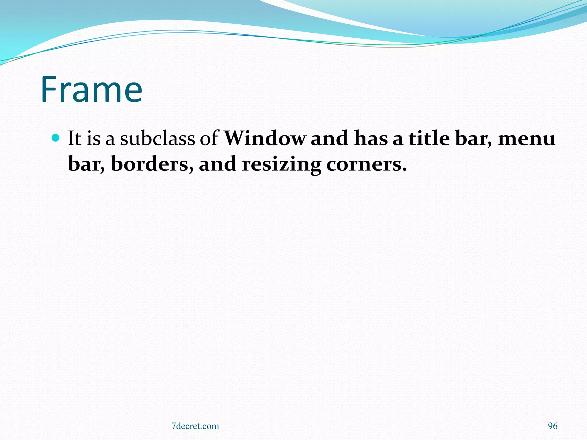 Frame
 It is a subclass of Window and has a title bar, menu
 bar, borders, and resizing corners.




            7decret.com                              96
 