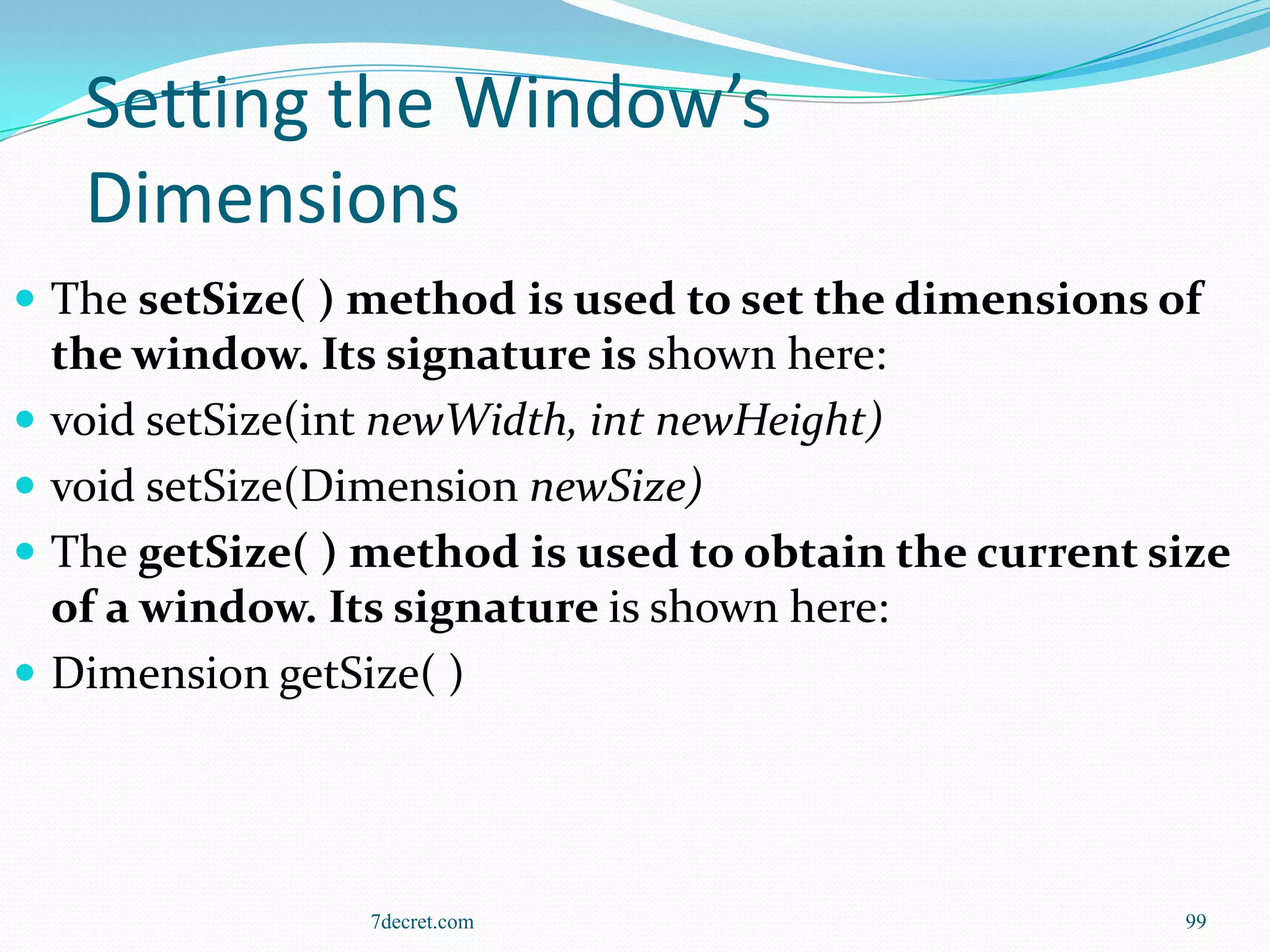Setting the Window’s
     Dimensions
 The setSize( ) method is used to set the dimensions of
    the window. Its signature is shown here:
   void setSize(int newWidth, int newHeight)
   void setSize(Dimension newSize)
   The getSize( ) method is used to obtain the current size
    of a window. Its signature is shown here:
   Dimension getSize( )




                   7decret.com                           99
 