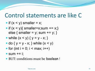 Control statements are like C
 if (x < y) smaller = x;
 if (x < y){ smaller=x;sum += x;}
  else { smaller = y; sum += y; }
 while (x < y) { y = y - x; }
 do { y = y - x; } while (x < y)
 for (int i = 0; i < max; i++)
 sum += i;
 BUT: conditions must be boolean !

               7decret.com            10
 