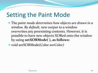 Setting the Paint Mode
 The paint mode determines how objects are drawn in a
  window. By default, new output to a window
  overwrites any preexisting contents. However, it is
  possible to have new objects XORed onto the window
  by using setXORMode( ), as follows:
 void setXORMode(Color xorColor)




            7decret.com                             103
 