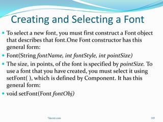 Creating and Selecting a Font
 To select a new font, you must first construct a Font object
  that describes that font.One Font constructor has this
  general form:
 Font(String fontName, int fontStyle, int pointSize)
 The size, in points, of the font is specified by pointSize. To
  use a font that you have created, you must select it using
  setFont( ), which is defined by Component. It has this
  general form:
 void setFont(Font fontObj)



                   7decret.com                                 105
 
