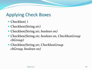 Applying Check Boxes
 Checkbox( )
 Checkbox(String str)
 Checkbox(String str, boolean on)
 Checkbox(String str, boolean on, CheckboxGroup
  cbGroup)
 Checkbox(String str, CheckboxGroup
  cbGroup, boolean on)




             7decret.com                           107
 