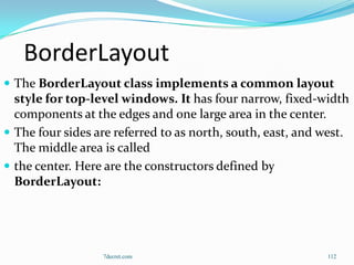 BorderLayout
 The BorderLayout class implements a common layout
  style for top-level windows. It has four narrow, fixed-width
  components at the edges and one large area in the center.
 The four sides are referred to as north, south, east, and west.
  The middle area is called
 the center. Here are the constructors defined by
  BorderLayout:




                  7decret.com                               112
 