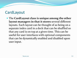 CardLayout
 The CardLayout class is unique among the other
 layout managers in that it stores several different
 layouts. Each layout can be thought of as being on a
 separate index card in a deck that can be shuffled so
 that any card is on top at a given time. This can be
 useful for user interfaces with optional components
 that can be dynamically enabled and disabled upon
 user input.



            7decret.com                                  114
 