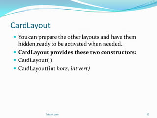 CardLayout
 You can prepare the other layouts and have them
  hidden,ready to be activated when needed.
 CardLayout provides these two constructors:
 CardLayout( )
 CardLayout(int horz, int vert)




            7decret.com                             115
 