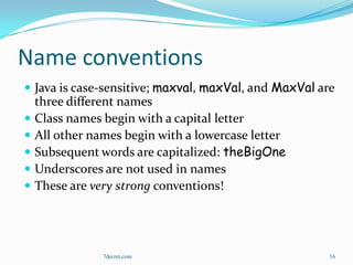 Name conventions
 Java is case-sensitive; maxval, maxVal, and MaxVal are
    three different names
   Class names begin with a capital letter
   All other names begin with a lowercase letter
   Subsequent words are capitalized: theBigOne
   Underscores are not used in names
   These are very strong conventions!




                7decret.com                            16
 