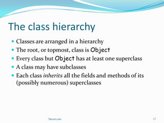 The class hierarchy
 Classes are arranged in a hierarchy
 The root, or topmost, class is Object
 Every class but Object has at least one superclass
 A class may have subclasses
 Each class inherits all the fields and methods of its
  (possibly numerous) superclasses




               7decret.com                                17
 