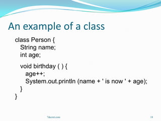 An example of a class
 class Person {
   String name;
   int age;
     void birthday ( ) {
       age++;
       System.out.println (name + ' is now ' + age);
     }
 }


              7decret.com                              18
 