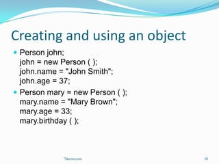 Creating and using an object
 Person john;
  john = new Person ( );
  john.name = "John Smith";
  john.age = 37;
 Person mary = new Person ( );
  mary.name = "Mary Brown";
  mary.age = 33;
  mary.birthday ( );



             7decret.com          20
 