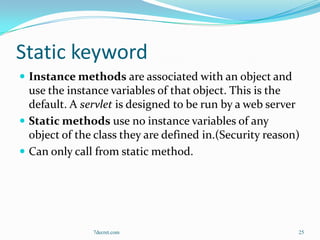 Static keyword
 Instance methods are associated with an object and
  use the instance variables of that object. This is the
  default. A servlet is designed to be run by a web server
 Static methods use no instance variables of any
  object of the class they are defined in.(Security reason)
 Can only call from static method.




               7decret.com                                25
 