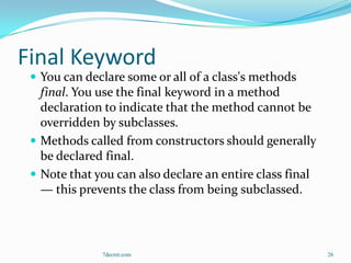Final Keyword
  You can declare some or all of a class's methods
   final. You use the final keyword in a method
   declaration to indicate that the method cannot be
   overridden by subclasses.
  Methods called from constructors should generally
   be declared final.
  Note that you can also declare an entire class final
   — this prevents the class from being subclassed.



              7decret.com                                 26
 