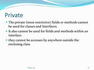Private
 The private (most restrictive) fields or methods cannot
  be used for classes and Interfaces.
 It also cannot be used for fields and methods within an
  interface.
 they cannot be accesses by anywhere outside the
  enclosing class




               7decret.com                              29
 