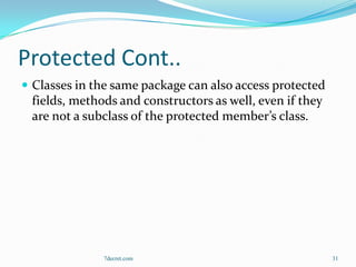 Protected Cont..
 Classes in the same package can also access protected
 fields, methods and constructors as well, even if they
 are not a subclass of the protected member’s class.




              7decret.com                                 31
 