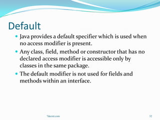 Default
  Java provides a default specifier which is used when
   no access modifier is present.
  Any class, field, method or constructor that has no
   declared access modifier is accessible only by
   classes in the same package.
  The default modifier is not used for fields and
   methods within an interface.




              7decret.com                                 32
 