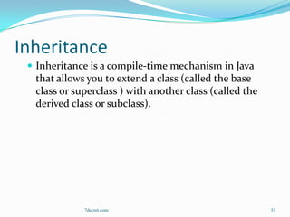 Inheritance
  Inheritance is a compile-time mechanism in Java
  that allows you to extend a class (called the base
  class or superclass ) with another class (called the
  derived class or subclass).




             7decret.com                                 33
 