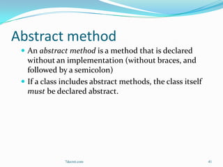 Abstract method
  An abstract method is a method that is declared
   without an implementation (without braces, and
   followed by a semicolon)
  If a class includes abstract methods, the class itself
   must be declared abstract.




              7decret.com                                   41
 