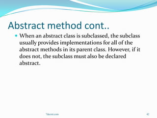 Abstract method cont..
  When an abstract class is subclassed, the subclass
  usually provides implementations for all of the
  abstract methods in its parent class. However, if it
  does not, the subclass must also be declared
  abstract.




             7decret.com                                 42
 