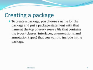 Creating a package
  To create a package, you choose a name for the
  package and put a package statement with that
  name at the top of every source file that contains
  the types (classes, interfaces, enumerations, and
  annotation types) that you want to include in the
  package.




             7decret.com                               48
 