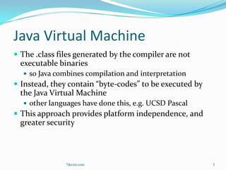 Java Virtual Machine
 The .class files generated by the compiler are not
 executable binaries
   so Java combines compilation and interpretation
 Instead, they contain “byte-codes” to be executed by
 the Java Virtual Machine
   other languages have done this, e.g. UCSD Pascal
 This approach provides platform independence, and
 greater security



               7decret.com                               5
 