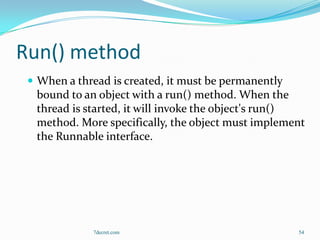 Run() method
  When a thread is created, it must be permanently
  bound to an object with a run() method. When the
  thread is started, it will invoke the object's run()
  method. More specifically, the object must implement
  the Runnable interface.




             7decret.com                              54
 