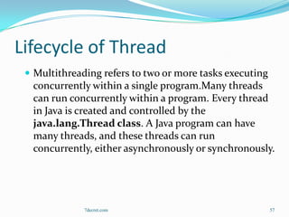 Lifecycle of Thread
  Multithreading refers to two or more tasks executing
  concurrently within a single program.Many threads
  can run concurrently within a program. Every thread
  in Java is created and controlled by the
  java.lang.Thread class. A Java program can have
  many threads, and these threads can run
  concurrently, either asynchronously or synchronously.




              7decret.com                                 57
 