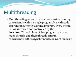 Multithreading
  Multithreading refers to two or more tasks executing
  concurrently within a single program.Many threads
  can run concurrently within a program. Every thread
  in Java is created and controlled by the
  java.lang.Thread class. A Java program can have
  many threads, and these threads can run
  concurrently, either asynchronously or synchronously.




              7decret.com                                 60
 