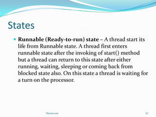 States
  Runnable (Ready-to-run) state – A thread start its
  life from Runnable state. A thread first enters
  runnable state after the invoking of start() method
  but a thread can return to this state after either
  running, waiting, sleeping or coming back from
  blocked state also. On this state a thread is waiting for
  a turn on the processor.




              7decret.com                                62
 