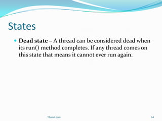 States
  Dead state – A thread can be considered dead when
  its run() method completes. If any thread comes on
  this state that means it cannot ever run again.




             7decret.com                               64
 